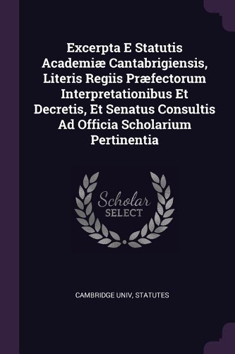 Excerpta E Statutis Academiæ Cantabrigiensis, Literis Regiis Præfectorum Interpretationibus Et Decretis, Et Senatus Consultis Ad Officia Scholarium Pertinentia