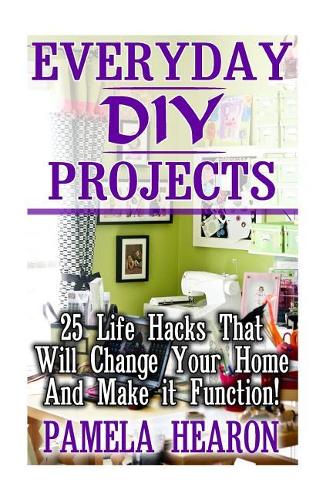 Everyday DIY Projects: 25 Life Hacks That Will Change Your Home And Make it Function!