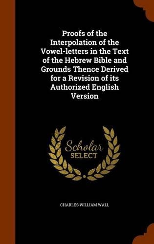 Proofs of the Interpolation of the Vowel-letters in the Text of the Hebrew Bible and Grounds Thence Derived for a Revision of its Authorized English Version: (English)