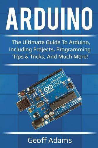Arduino: The ultimate guide to Arduino, including projects, programming tips & tricks, and much more!