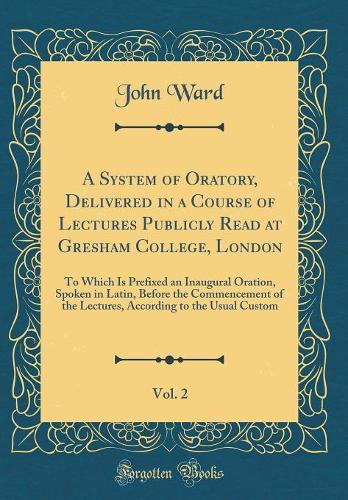 A System of Oratory, Delivered in a Course of Lectures Publicly Read at Gresham College, London, Vol. 2: To Which Is Prefixed an Inaugural Oration, Spoken in Latin, Before the Commencement of the Lectures, According to the Usual Custom (Classic Rep