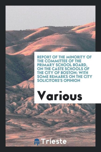 Report of the Minority of the Committee of the Primary School Board, on the Caste Schools of the City of Boston; With Some Remarks on the City Solicitors's Opinion