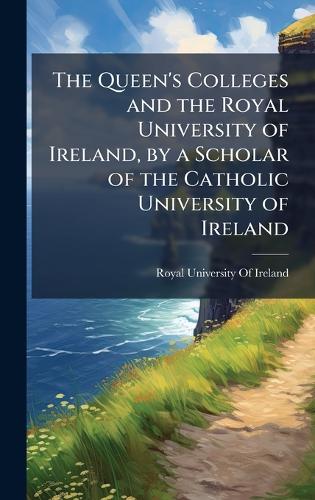 The Queen's Colleges and the Royal University of Ireland, by a Scholar of the Catholic University of Ireland