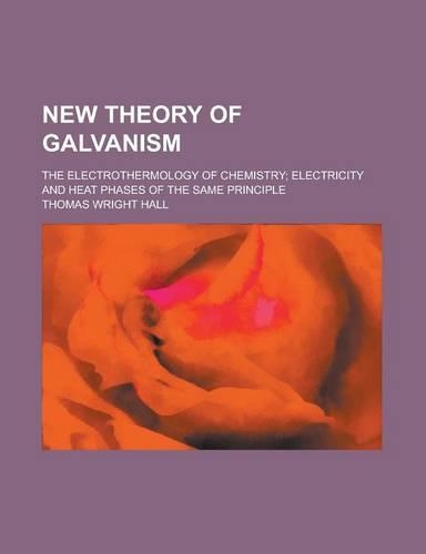 New Theory of Galvanism; The Electrothermology of Chemistry; Electricity and Heat Phases of the Same Principle: (English)