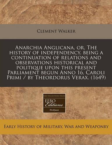Anarchia Anglicana, Or, the History of Independency. Being a Continuation of Relations and Observations Historical and Politique Upon This Present Parliament Begun Anno 16, Caroli Primi / By Theordorus Verax. (1649)
