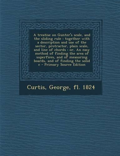 A Treatise on Gunter's Scale, and the Sliding Rule: Together with a Description and Use of the Sector, Protractor, Plain Scale, and Line of Chords: Or, an Easy Method of Finding the Area of Superfices(English)