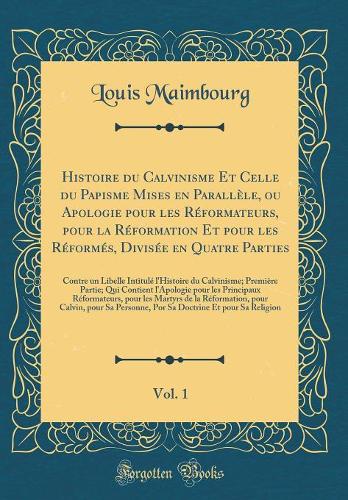 Histoire du Calvinisme Et Celle du Papisme Mises en Parallèle, ou Apologie pour les Réformateurs, pour la Réformation Et pour les Réformés, Divisée en Quatre Parties, Vol. 1: Contre un Libelle Intitulé l'Histoire du Calvinisme; Première Partie; Qui