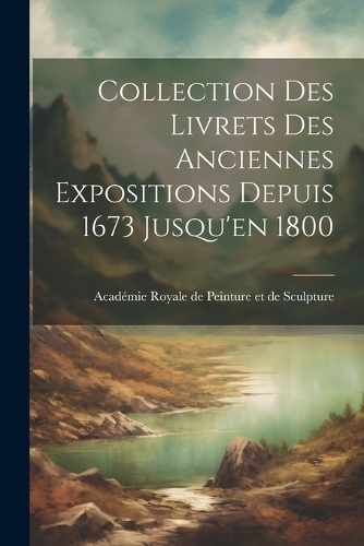 Collection des Livrets des Anciennes Expositions Depuis 1673 Jusqu'en 1800