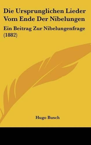 Die Ursprunglichen Lieder Vom Ende Der Nibelungen: Ein Beitrag Zur Nibelungenfrage (1882)(German)