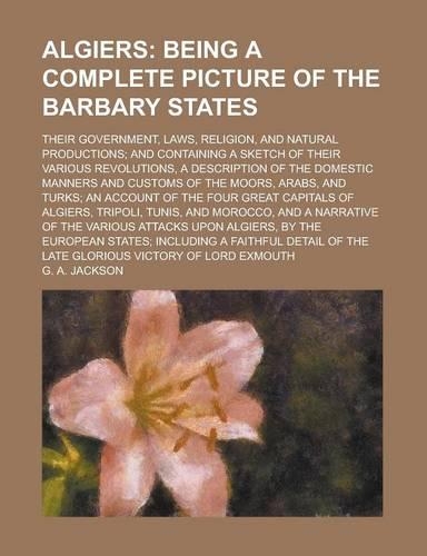 Algiers; Their Government, Laws, Religion, and Natural Productions; And Containing a Sketch of Their Various Revolutions, a Description of the Domestic Manners and Customs of the Moors, Arabs, and Turks; An Account of the Four Great