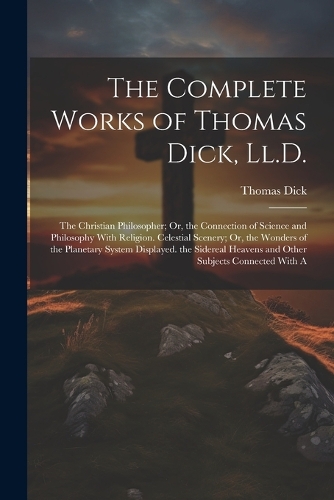 The Complete Works of Thomas Dick, Ll.D.: The Christian Philosopher; Or, the Connection of Science and Philosophy With Religion. Celestial Scenery; Or, the Wonders of the Planetary System Di