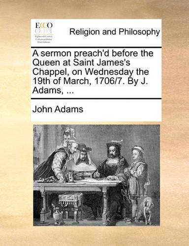 A Sermon Preach'd Before the Queen at Saint James's Chappel, on Wednesday the 19th of March, 1706/7. by J. Adams, ...