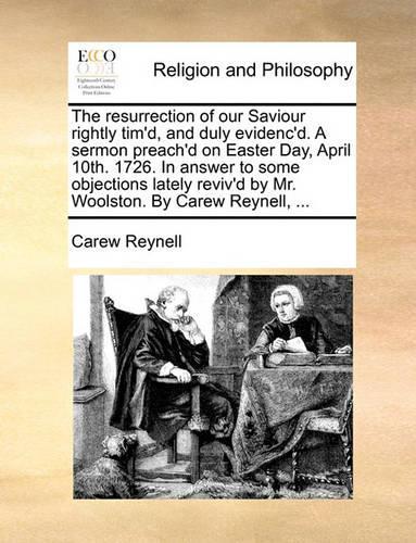 The Resurrection of Our Saviour Rightly Tim'd, and Duly Evidenc'd. a Sermon Preach'd on Easter Day, April 10th. 1726. in Answer to Some Objections Lately Reviv'd by Mr. Woolston. by Carew Reynell, ...: (English)