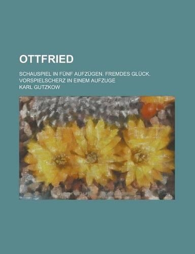 Ottfried; Schauspiel in Funf Aufzugen. Fremdes Gluck. Vorspielscherz in Einem Aufzuge: (English)