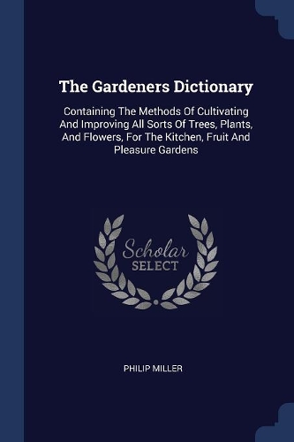 The Gardeners Dictionary: Containing The Methods Of Cultivating And Improving All Sorts Of Trees, Plants, And Flowers, For The Kitchen, Fruit And Pleasure Gardens