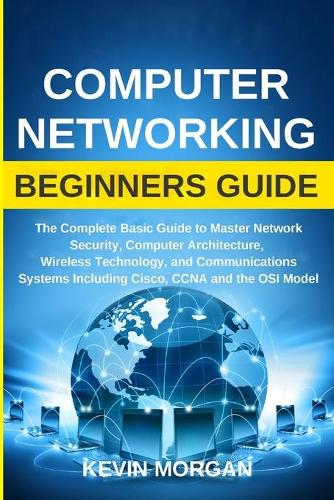Computer Networking Beginners Guide: The Complete Basic Guide to Master Network Security, Computer Architecture, Wireless Technology, and Communications Systems Including Cisco, CCNA an