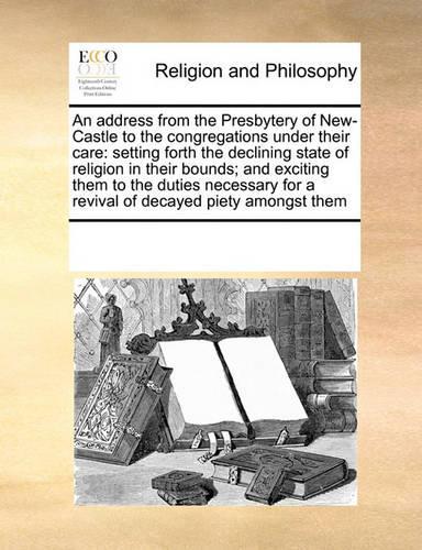 An Address from the Presbytery of New-Castle to the Congregations Under Their Care: Setting Forth the Declining State of Religion in Their Bounds; And Exciting Them to the Duties Necessary for a Revival of Decayed Piety Amongst Them(English)