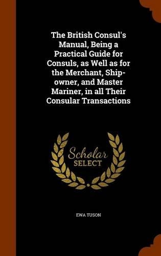 The British Consul's Manual, Being a Practical Guide for Consuls, as Well as for the Merchant, Ship-owner, and Master Mariner, in all Their Consular Transactions: (English)