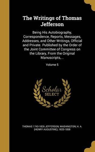 The Writings of Thomas Jefferson: Being His Autobiography, Correspondence, Reports, Messages, Addresses, and Other Writings, Official and Private. Published by the Order of the Joint