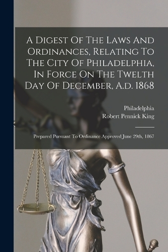A Digest Of The Laws And Ordinances, Relating To The City Of Philadelphia, In Force On The Twelth Day Of December, A.d. 1868