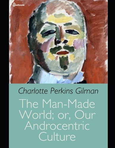 The Man-Made World; or, Our Androcentric Culture: A Fantastic Story of Social Science (Annotated) By Charlotte Perkins Gilman.
