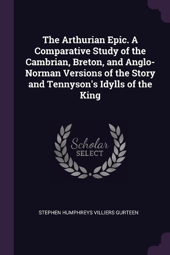 The Arthurian Epic. a Comparative Study of the Cambrian, Breton, and Anglo-Norman Versions of the Story and Tennyson's Idylls of the King