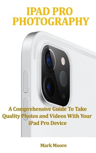 iPad Pro Photography: A Comprehensive Guide To Take Quality Photos and Videos With Your iPad Pro Device