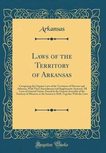 Laws of the Territory of Arkansas: Comprising the Organic Laws of the Territories of Missouri and Arkansas, With Their Amendments and Supplements Annexed, All Laws of General Nature, Passed by the General Assembly of the Territory of Missouri, at t