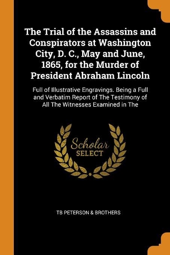 The Trial of the Assassins and Conspirators at Washington City, D. C., May and June, 1865, for the Murder of President Abraham Lincoln: Full of Illustrative Engravings. Being a Full and Verbatim Report of the Testimony of All the Witnesses Examined in the