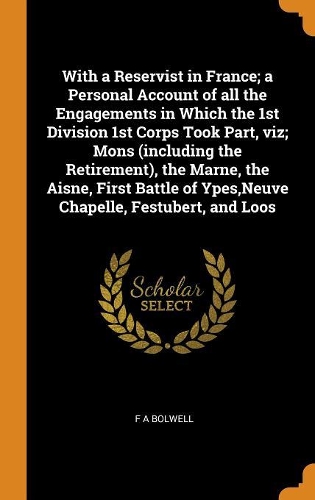 With a Reservist in France; a Personal Account of all the Engagements in Which the 1st Division 1st Corps Took Part, viz; Mons (including the Retirement), the Marne, the Aisne, First Battle of Ypes, Neuve Chapelle, Festubert, and Loos