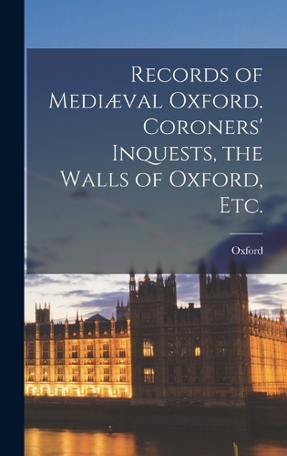 Records of Mediæval Oxford. Coroners' Inquests, the Walls of Oxford, etc.