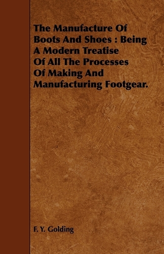 Manufacture Of Boots And Shoes: Being A Modern Treatise Of All The Processes Of Making And Manufacturing Footgear.