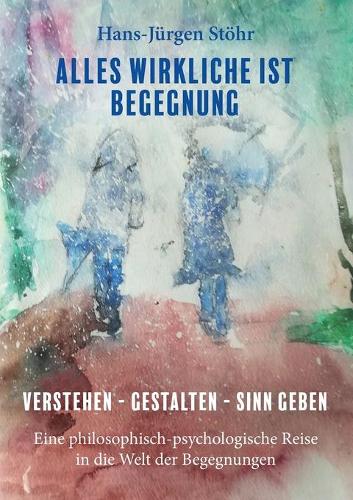 Alles Wirkliche ist Begegnung: Verstehen - Gestalten - Sinn geben Eine philosophisch-psychologische Reise in die Welt der Begegnungen