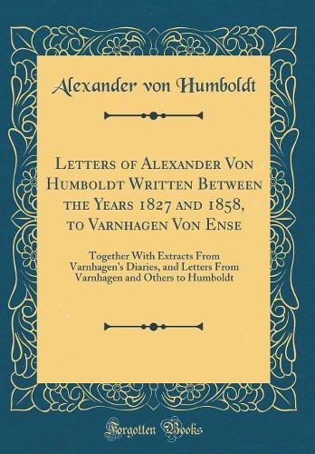 Letters of Alexander Von Humboldt Written Between the Years 1827 and 1858, to Varnhagen Von Ense: Together With Extracts From Varnhagen's Diaries, and Letters From Varnhagen and Others to Humboldt (Classic Reprint)