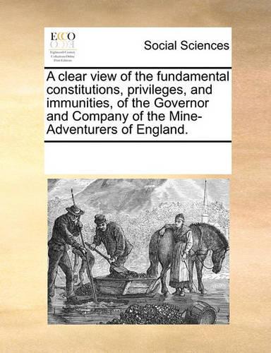 A Clear View of the Fundamental Constitutions, Privileges, and Immunities, of the Governor and Company of the Mine-Adventurers of England.: (English)
