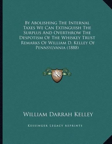 By Abolishing The Internal Taxes We Can Extinguish The Surplus And Overthrow The Despotism Of The Whiskey Trust: Remarks Of William D. Kelley Of Pennsylvania (1888)(English)