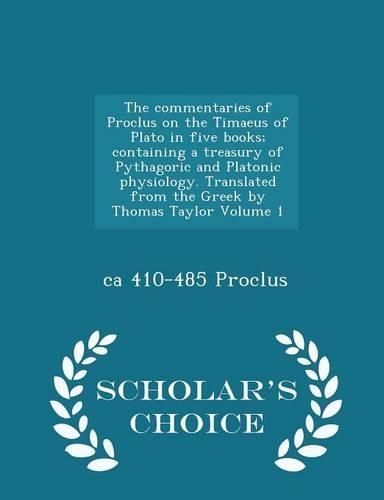 The Commentaries of Proclus on the Timaeus of Plato in Five Books; Containing a Treasury of Pythagoric and Platonic Physiology. Translated from the Greek by Thomas Taylor Volume 1 - Scholar's Choice Edition