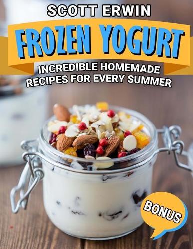 Frozen Yogurt: Incredible Homemade Recipes for Every Summer