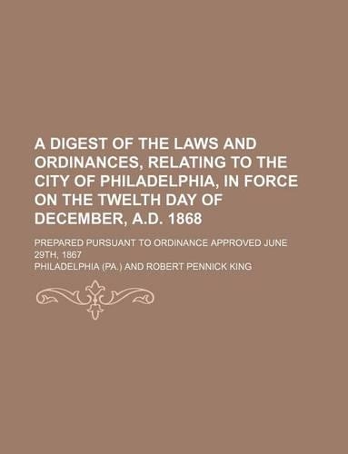 A Digest of the Laws and Ordinances, Relating to the City of Philadelphia, in Force on the Twelth Day of December, A.D. 1868; Prepared Pursuant to Ordinance Approved June 29th, 1867