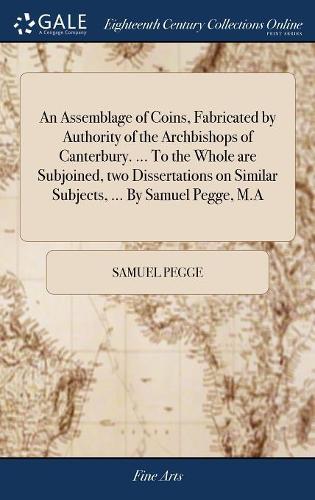 An Assemblage of Coins, Fabricated by Authority of the Archbishops of Canterbury. ... to the Whole Are Subjoined, Two Dissertations on Similar Subjects, ... by Samuel Pegge, M.a