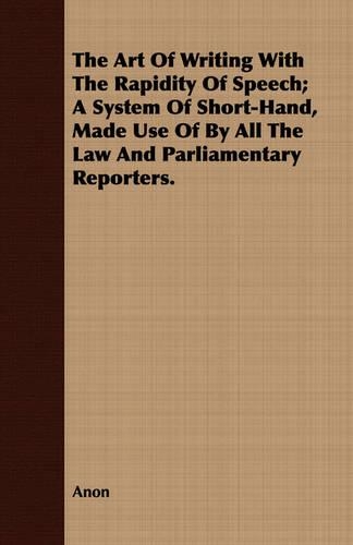 The Art Of Writing With The Rapidity Of Speech; A System Of Short-Hand, Made Use Of By All The Law And Parliamentary Reporters.: (English)