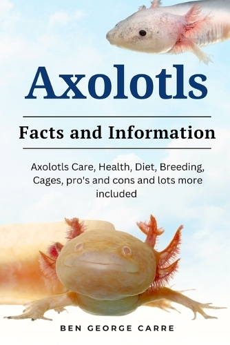 Axolotls: Axolotls care, health, diet, breeding, cages, pro's and cons and lots more included