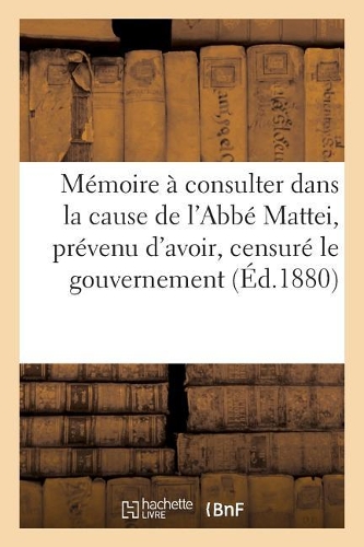 Mémoire À Consulter Dans La Cause de l'Abbé Mattei Prévenu d'Avoir, Censuré Le Gouvernement: (Histoire)