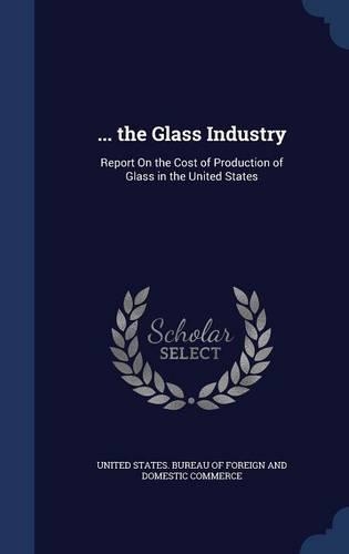... the Glass Industry: Report On the Cost of Production of Glass in the United States(English)