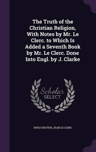 The Truth of the Christian Religion, With Notes by Mr. Le Clerc. to Which Is Added a Seventh Book by Mr. Le Clerc. Done Into Engl. by J. Clarke