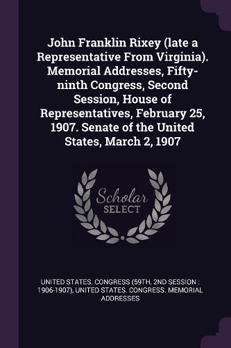 John Franklin Rixey (late a Representative From Virginia). Memorial Addresses, Fifty-ninth Congress, Second Session, House of Representatives, February 25, 1907. Senate of the United States, March 2, 1907