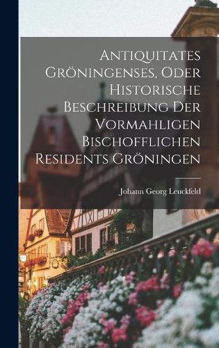Antiquitates Gröningenses, Oder Historische Beschreibung Der Vormahligen Bischofflichen Residents Gröningen