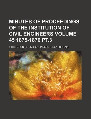 Minutes of Proceedings of the Institution of Civil Engineers Volume 45 1875-1876 PT.3