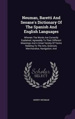 Neuman, Baretti and Seoane's Dictionary of the Spanish and English Languages: Wherein the Words Are Correctly Explained, Agreeably to Their Different Meanings and a Great Variety of Terms Relating to the Arts, Sciences, Mercha