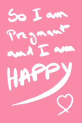 so i am pregnant and i am happy